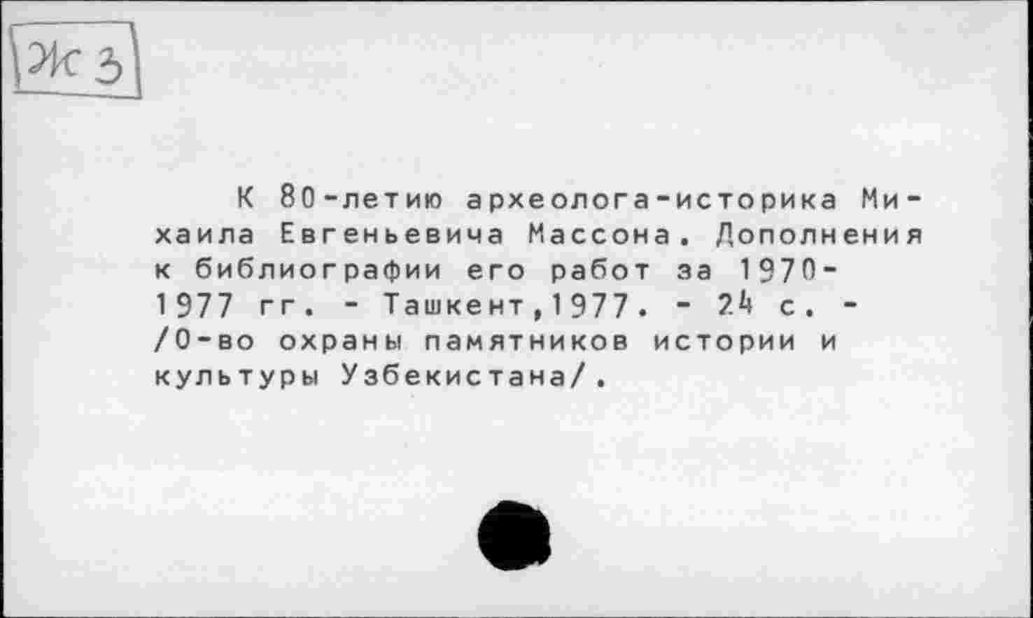 ﻿К 80-летию археолога-историка Михаила Евгеньевича Массона. Дополнения к библиографии его работ за 1 970-1 977 гг. - Ташкент,1977. - с. -/0-во охраны памятников истории и культуры Узбекистана/.